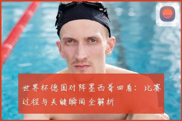 世界杯德国对阵墨西哥回看：比赛过程与关键瞬间全解析
