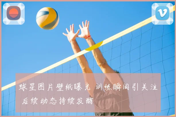球星图片壁纸曝光 训练瞬间引关注 后续动态持续发酵