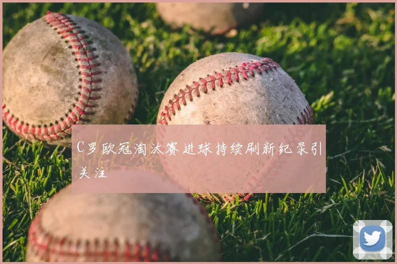 C罗欧冠淘汰赛进球持续刷新纪录引关注