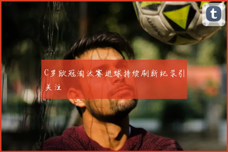 C罗欧冠淘汰赛进球持续刷新纪录引关注