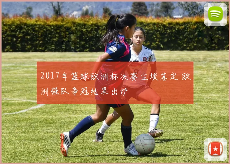 2017年篮球欧洲杯决赛尘埃落定 欧洲强队争冠结果出炉