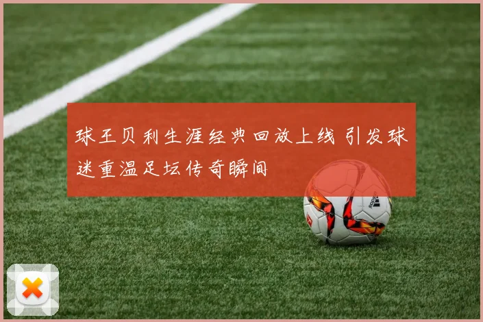 球王贝利生涯经典回放上线 引发球迷重温足坛传奇瞬间