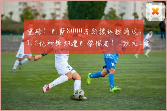 重磅！巴萨8000万新援体检通过，1.5亿神锋却遭巴黎搅局！_欧元_安东尼·戈登_欧冠