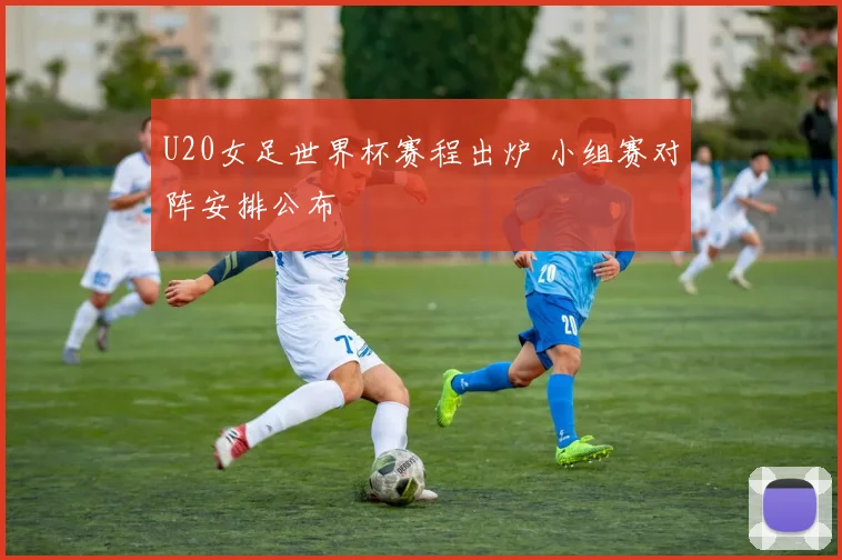 U20女足世界杯赛程出炉 小组赛对阵安排公布