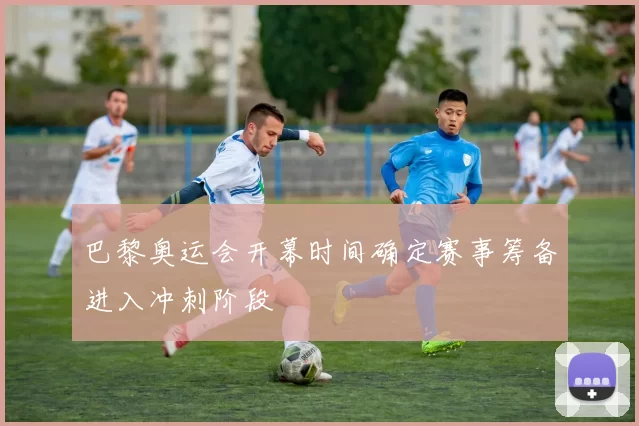 巴黎奥运会开幕时间确定赛事筹备进入冲刺阶段