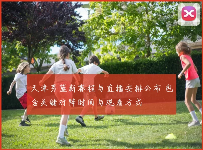 天津男篮新赛程与直播安排公布 包含关键对阵时间与观看方式