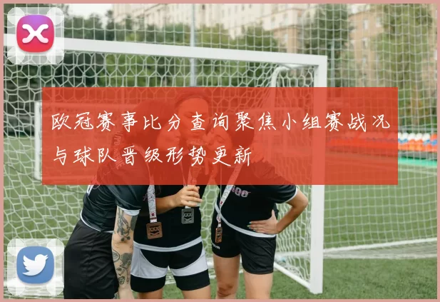 欧冠赛事比分查询聚焦小组赛战况与球队晋级形势更新