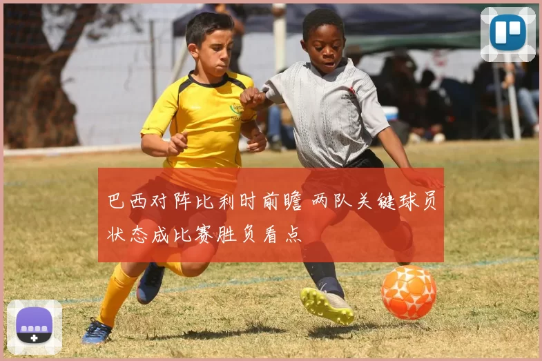 巴西对阵比利时前瞻 两队关键球员状态成比赛胜负看点