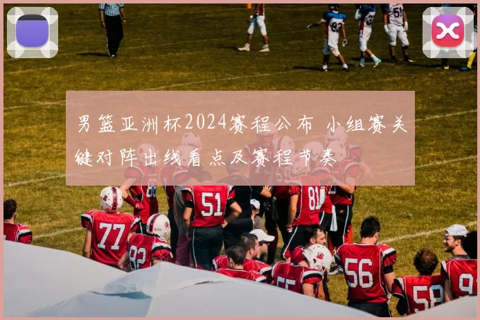 男篮亚洲杯2024赛程公布 小组赛关键对阵出线看点及赛程节奏