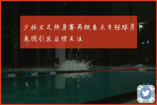 少林女足热身赛再掀看点年轻球员表现引发后续关注