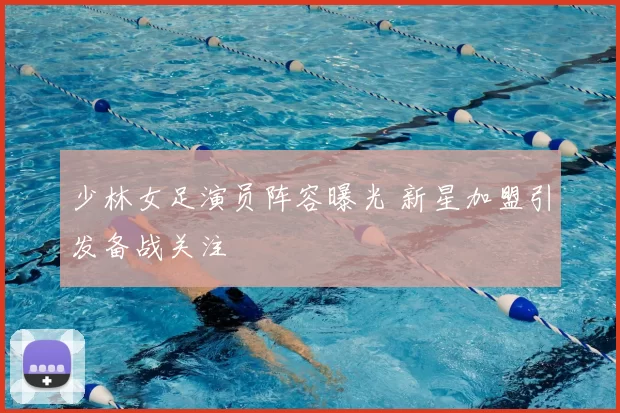 少林女足演员阵容曝光 新星加盟引发备战关注