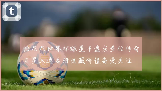 帕尼尼世界杯球星卡盘点多位传奇巨星入选名册收藏价值备受关注