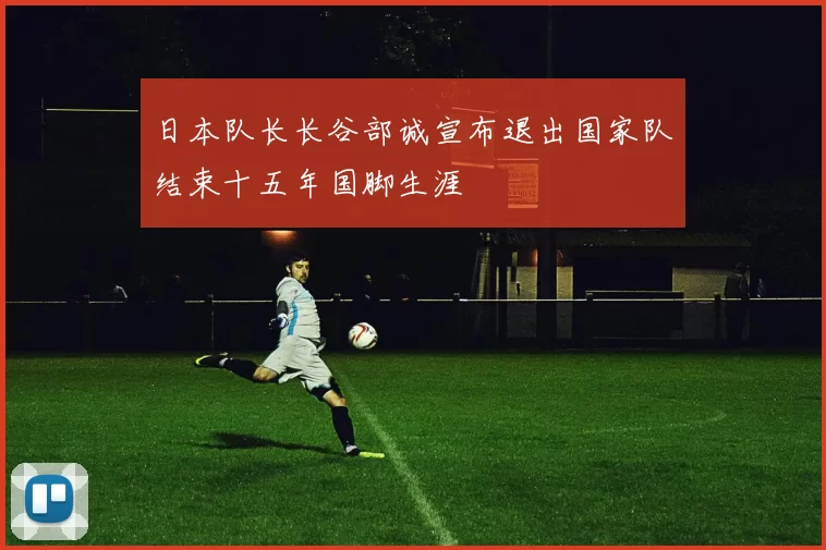 日本队长长谷部诚宣布退出国家队结束十五年国脚生涯