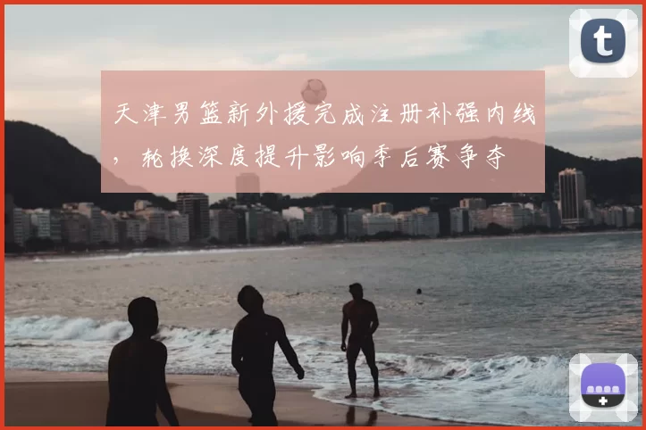 天津男篮新外援完成注册补强内线，轮换深度提升影响季后赛争夺