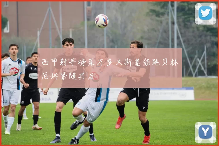 西甲射手榜莱万多夫斯基领跑贝林厄姆紧随其后