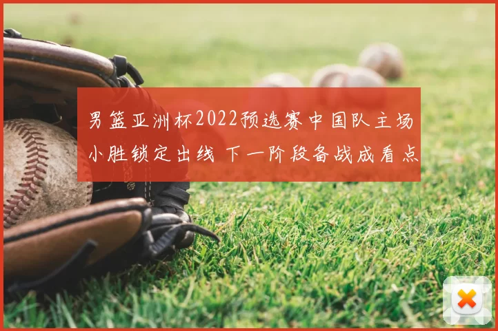 男篮亚洲杯2022预选赛中国队主场小胜锁定出线 下一阶段备战成看点