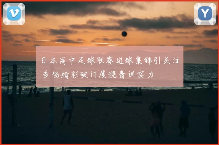 日本高中足球联赛进球集锦引关注 多场精彩破门展现青训实力