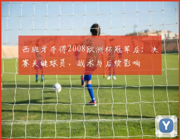西班牙夺得2008欧洲杯冠军后：决赛关键球员、战术与后续影响