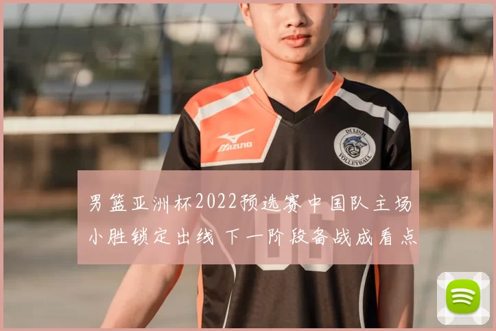 男篮亚洲杯2022预选赛中国队主场小胜锁定出线 下一阶段备战成看点