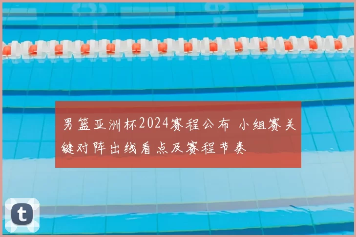 男篮亚洲杯2024赛程公布 小组赛关键对阵出线看点及赛程节奏