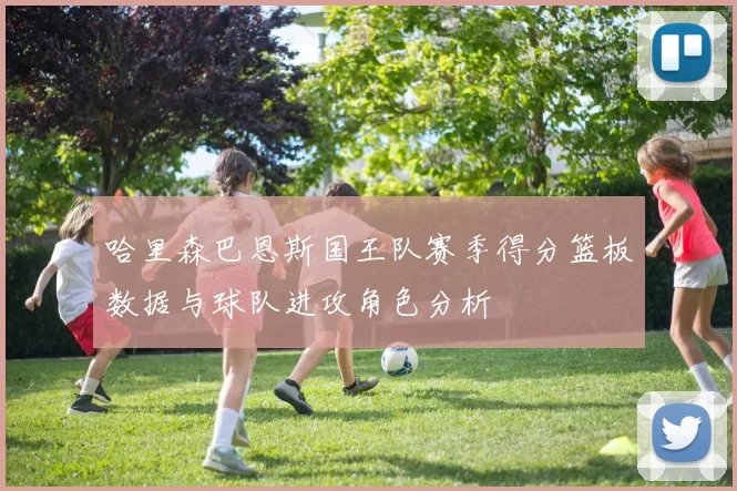 哈里森巴恩斯国王队赛季得分篮板数据与球队进攻角色分析