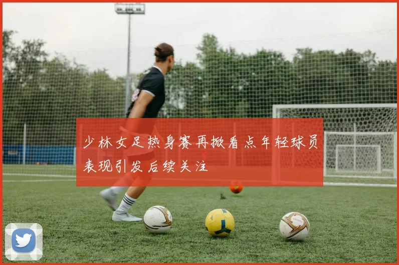 少林女足热身赛再掀看点年轻球员表现引发后续关注