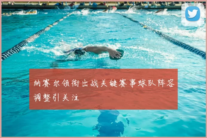 纳赛尔领衔出战关键赛事球队阵容调整引关注