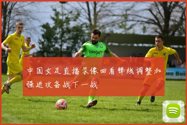中国女足直播录像回看锋线调整加强进攻备战下一战