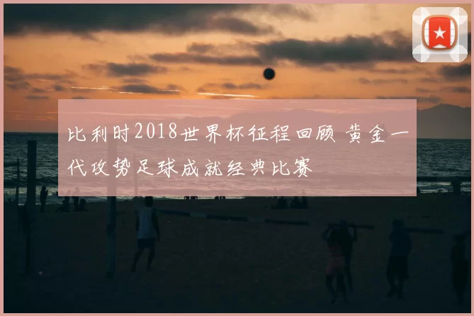 比利时2018世界杯征程回顾 黄金一代攻势足球成就经典比赛