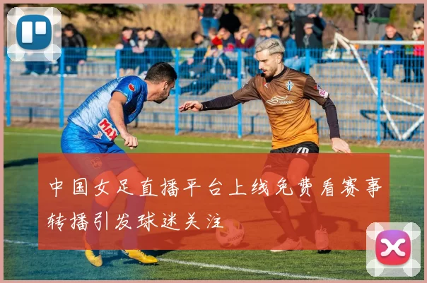 中国女足直播平台上线免费看赛事转播引发球迷关注