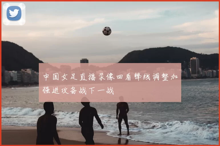 中国女足直播录像回看锋线调整加强进攻备战下一战