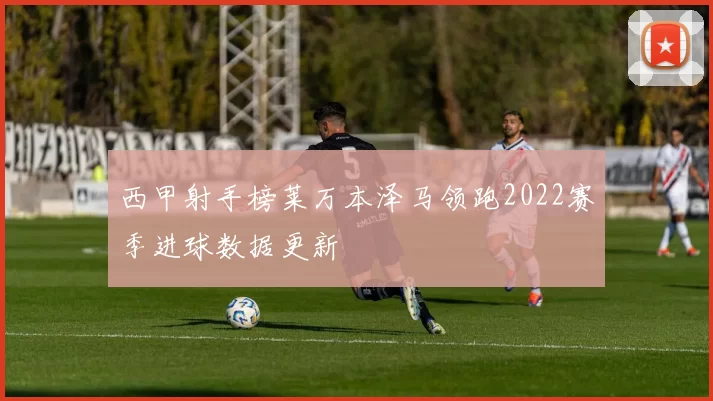 西甲射手榜莱万本泽马领跑2022赛季进球数据更新