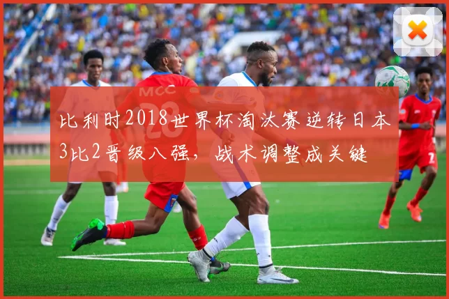 比利时2018世界杯淘汰赛逆转日本3比2晋级八强，战术调整成关键